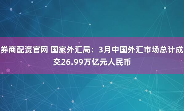 券商配资官网 国家外汇局：3月中国外汇市场总计成交26.99万亿元人民币