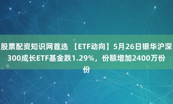 股票配资知识网首选 【ETF动向】5月26日银华沪深300成长ETF基金跌1.29%，份额增加2400万份