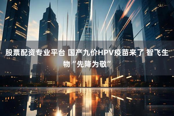 股票配资专业平台 国产九价HPV疫苗来了 智飞生物“先降为敬”