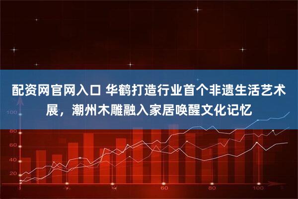 配资网官网入口 华鹤打造行业首个非遗生活艺术展，潮州木雕融入家居唤醒文化记忆