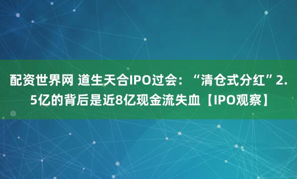 配资世界网 道生天合IPO过会：“清仓式分红”2.5亿的背后是近8亿现金流失血【IPO观察】