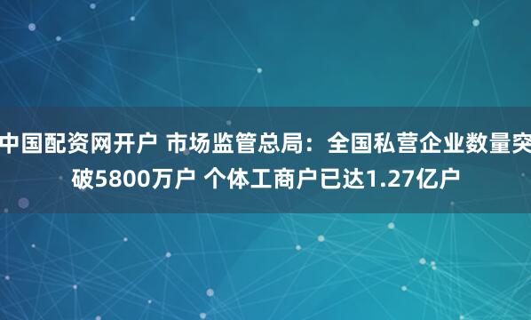 中国配资网开户 市场监管总局：全国私营企业数量突破5800万户 个体工商户已达1.27亿户