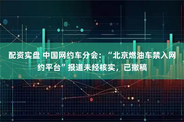 配资实盘 中国网约车分会：“北京燃油车禁入网约平台”报道未经核实，已撤稿