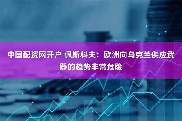 中国配资网开户 佩斯科夫：欧洲向乌克兰供应武器的趋势非常危险