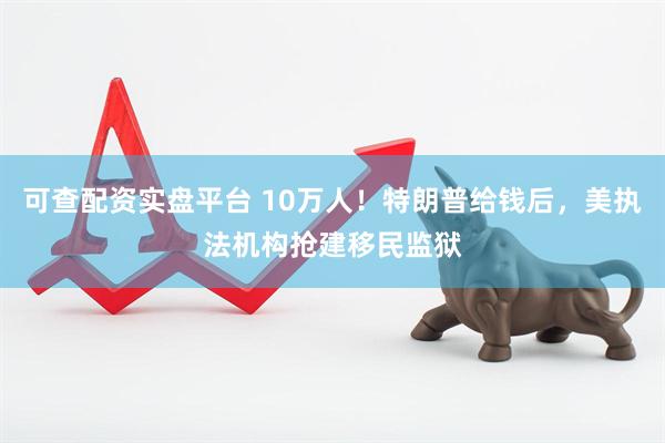 可查配资实盘平台 10万人！特朗普给钱后，美执法机构抢建移民监狱