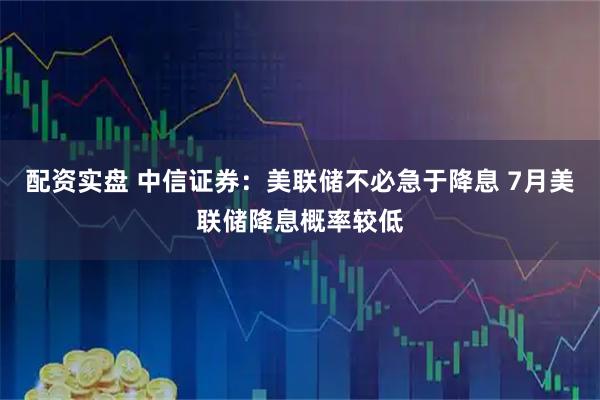 配资实盘 中信证券：美联储不必急于降息 7月美联储降息概率较低