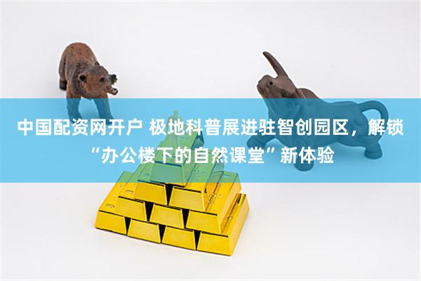 中国配资网开户 极地科普展进驻智创园区，解锁“办公楼下的自然课堂”新体验