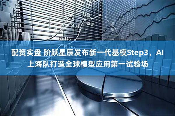 配资实盘 阶跃星辰发布新一代基模Step3，AI上海队打造全球模型应用第一试验场