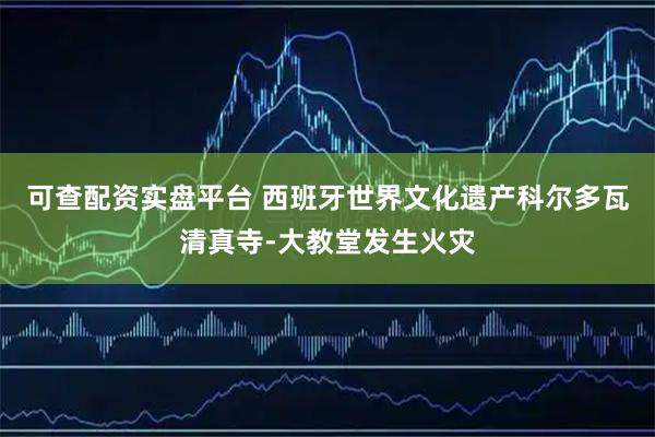 可查配资实盘平台 西班牙世界文化遗产科尔多瓦清真寺-大教堂发生火灾