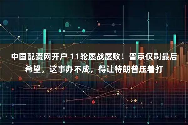 中国配资网开户 11轮屡战屡败！普京仅剩最后希望，这事办不成，得让特朗普压着打