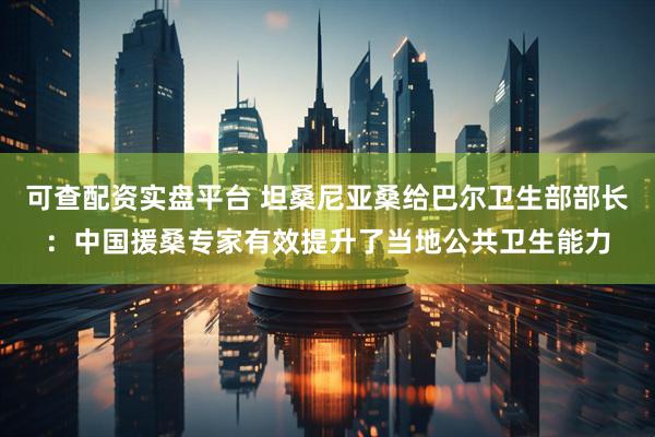 可查配资实盘平台 坦桑尼亚桑给巴尔卫生部部长：中国援桑专家有效提升了当地公共卫生能力