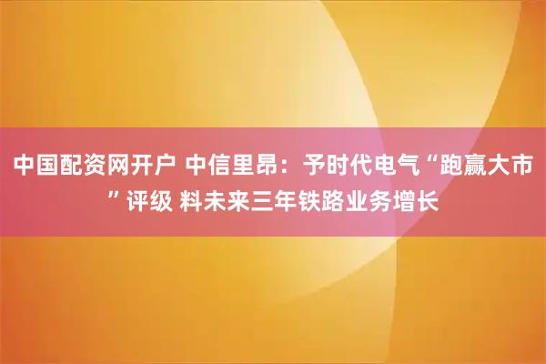 中国配资网开户 中信里昂：予时代电气“跑赢大市”评级 料未来三年铁路业务增长