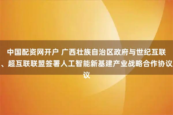 中国配资网开户 广西壮族自治区政府与世纪互联、超互联联盟签署人工智能新基建产业战略合作协议