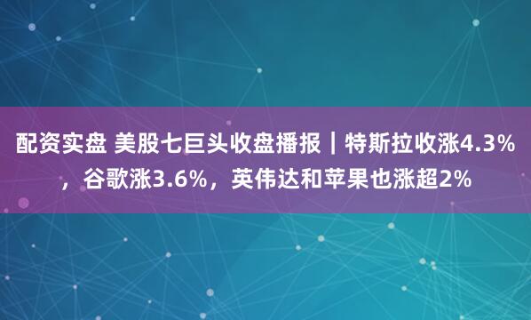 配资实盘 美股七巨头收盘播报｜特斯拉收涨4.3%，谷歌涨3.6%，英伟达和苹果也涨超2%