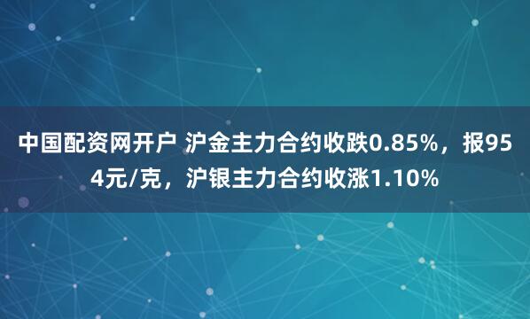 中国配资网开户 沪金主力合约收跌0.85%，报954元/克，沪银主力合约收涨1.10%
