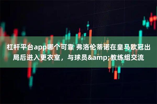 杠杆平台app哪个可靠 弗洛伦蒂诺在皇马欧冠出局后进入更衣室，与球员&教练组交流