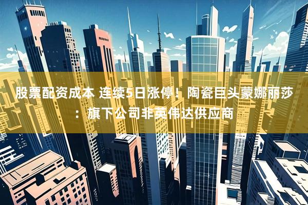 股票配资成本 连续5日涨停！陶瓷巨头蒙娜丽莎：旗下公司非英伟达供应商