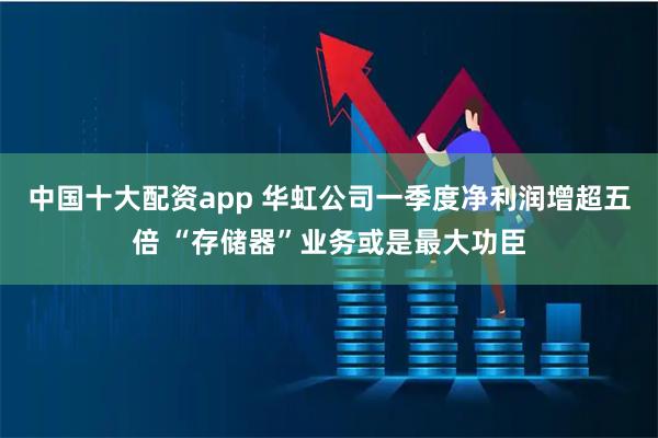 中国十大配资app 华虹公司一季度净利润增超五倍 “存储器”业务或是最大功臣