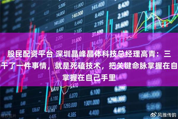 股民配资平台 深圳晶峰晶体科技总经理高青：三十年只干了一件事情，就是死磕技术，把关键命脉掌握在自己手里