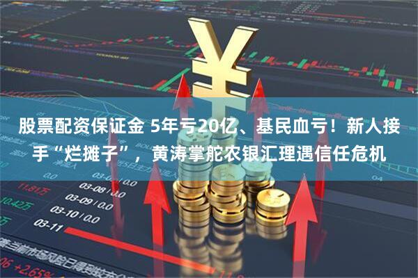 股票配资保证金 5年亏20亿、基民血亏！新人接手“烂摊子”，黄涛掌舵农银汇理遇信任危机